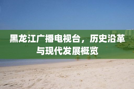 黑龙江广播电视台，历史沿革与现代发展概览