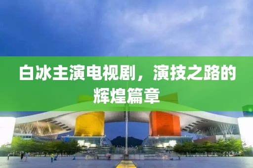 白冰主演电视剧，演技之路的辉煌篇章