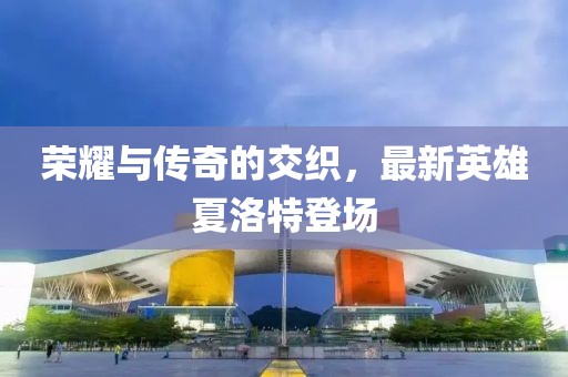 荣耀与传奇的交织，最新英雄夏洛特登场