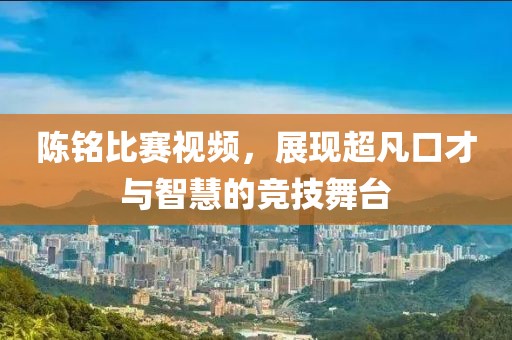 陈铭比赛视频，展现超凡口才与智慧的竞技舞台