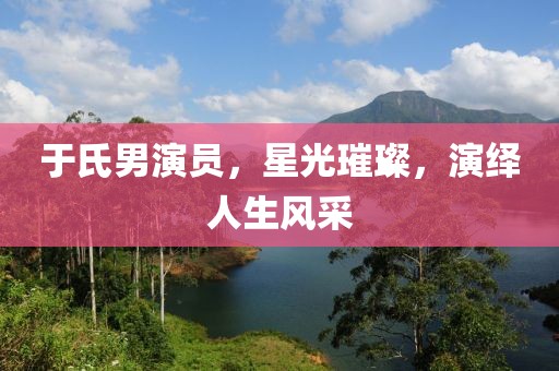 于氏男演员，星光璀璨，演绎人生风采