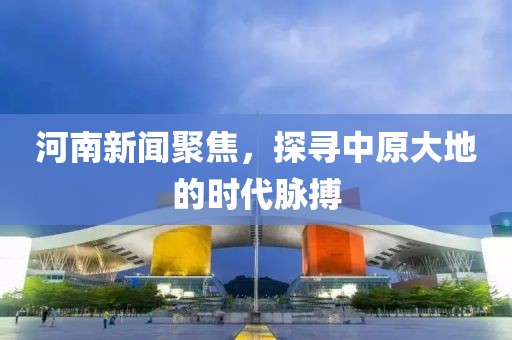 河南新闻聚焦，探寻中原大地的时代脉搏