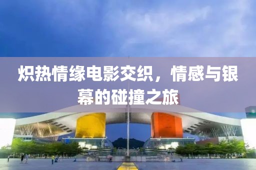 炽热情缘电影交织，情感与银幕的碰撞之旅