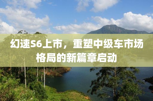 幻速S6上市，重塑中级车市场格局的新篇章启动