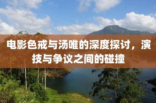 电影色戒与汤唯的深度探讨，演技与争议之间的碰撞