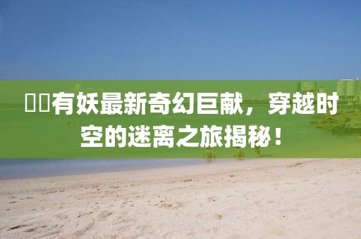 囧囧有妖最新奇幻巨献，穿越时空的迷离之旅揭秘！