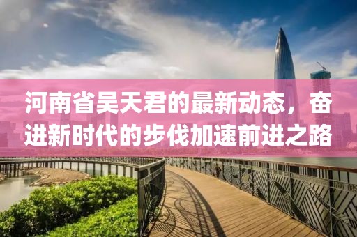 河南省吴天君的最新动态，奋进新时代的步伐加速前进之路