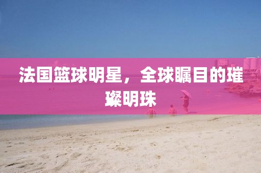 法国篮球明星，全球瞩目的璀璨明珠