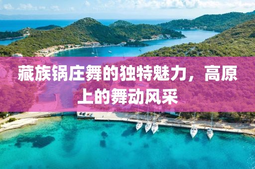 藏族锅庄舞的独特魅力，高原上的舞动风采