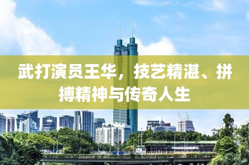武打演员王华，技艺精湛、拼搏精神与传奇人生