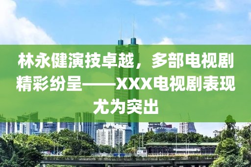 林永健演技卓越，多部电视剧精彩纷呈——XXX电视剧表现尤为突出
