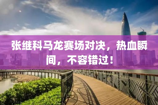 张继科马龙赛场对决，热血瞬间，不容错过！