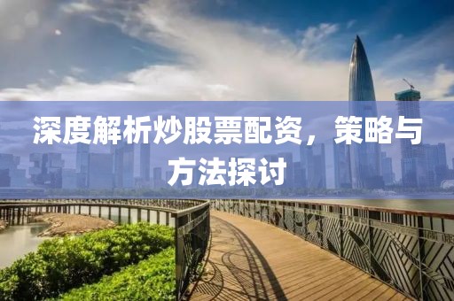 深度解析炒股票配资，策略与方法探讨