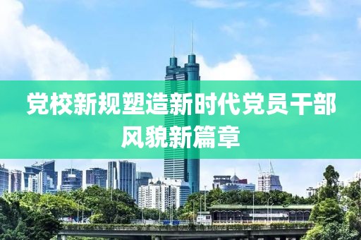 党校新规塑造新时代党员干部风貌新篇章