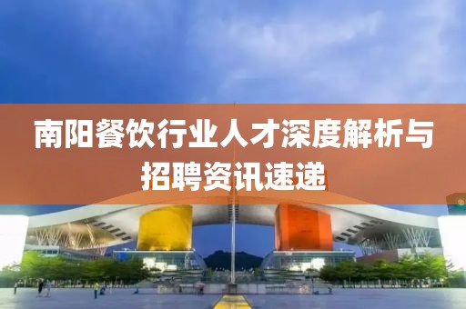 南阳餐饮行业人才深度解析与招聘资讯速递