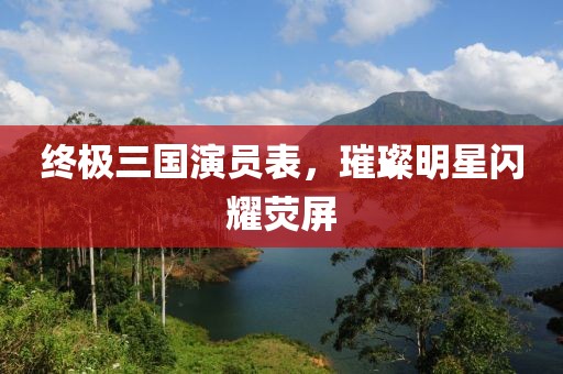 终极三国演员表，璀璨明星闪耀荧屏