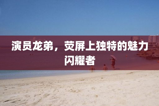 演员龙弟，荧屏上独特的魅力闪耀者