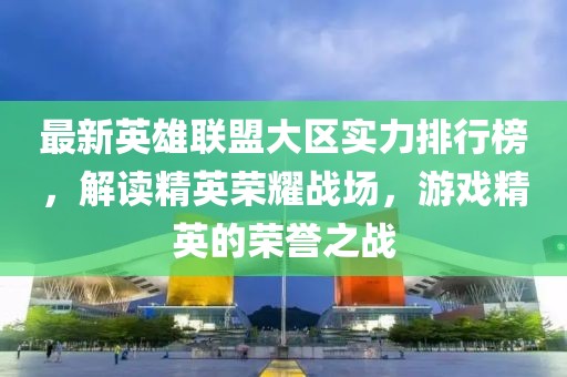 最新英雄联盟大区实力排行榜，解读精英荣耀战场，游戏精英的荣誉之战