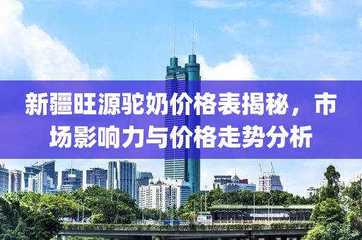 新疆旺源驼奶价格表揭秘，市场影响力与价格走势分析
