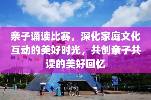 亲子诵读比赛，深化家庭文化互动的美好时光，共创亲子共读的美好回忆