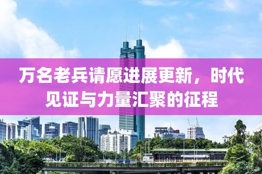 万名老兵请愿进展更新，时代见证与力量汇聚的征程