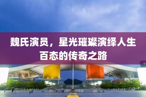魏氏演员，星光璀璨演绎人生百态的传奇之路