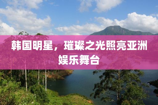 韩国明星，璀璨之光照亮亚洲娱乐舞台
