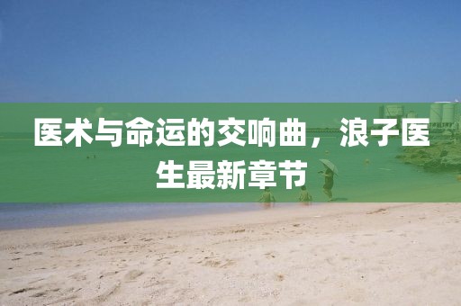 医术与命运的交响曲，浪子医生最新章节