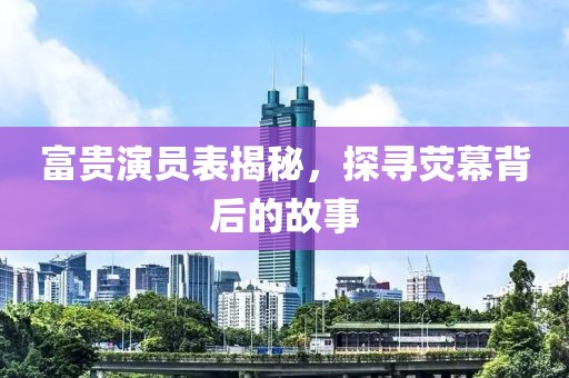 富贵演员表揭秘，探寻荧幕背后的故事