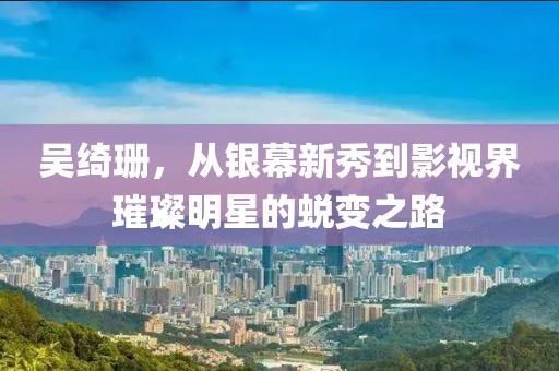 吴绮珊，从银幕新秀到影视界璀璨明星的蜕变之路