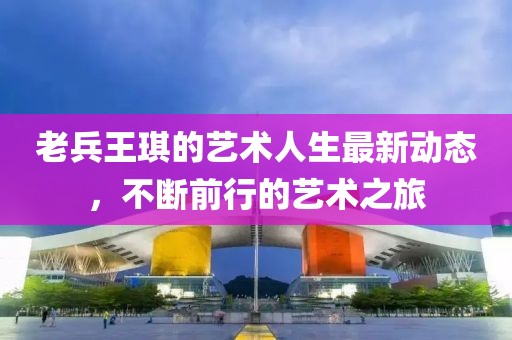 老兵王琪的艺术人生最新动态，不断前行的艺术之旅
