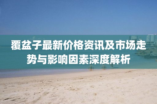 覆盆子最新价格资讯及市场走势与影响因素深度解析