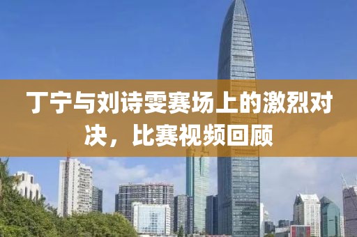 丁宁与刘诗雯赛场上的激烈对决，比赛视频回顾