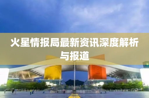 火星情报局最新资讯深度解析与报道