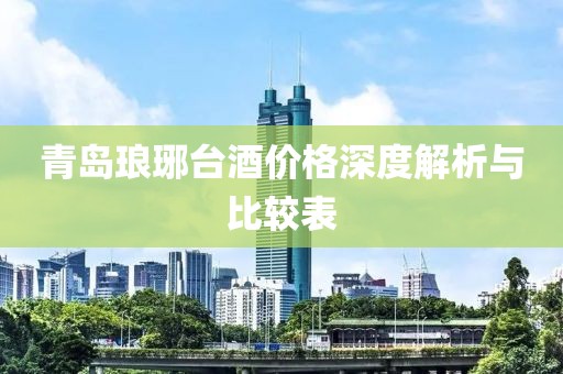青岛琅琊台酒价格深度解析与比较表