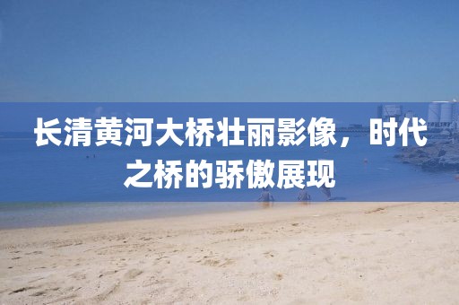 长清黄河大桥壮丽影像，时代之桥的骄傲展现