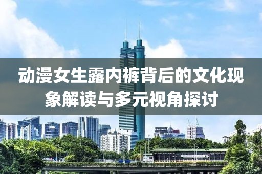 动漫女生露内裤背后的文化现象解读与多元视角探讨