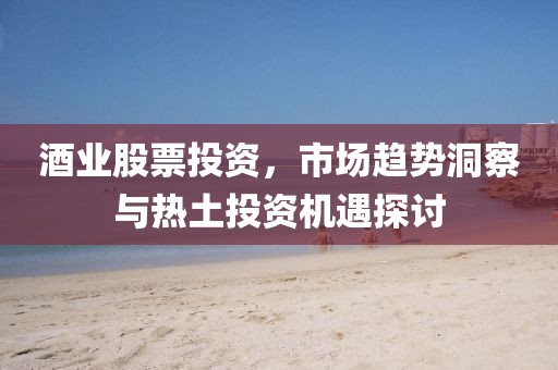 酒业股票投资，市场趋势洞察与热土投资机遇探讨