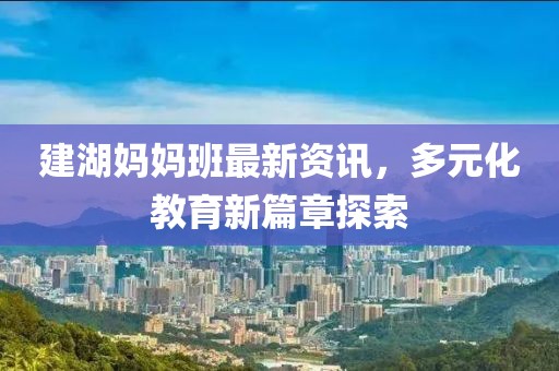 建湖妈妈班最新资讯，多元化教育新篇章探索