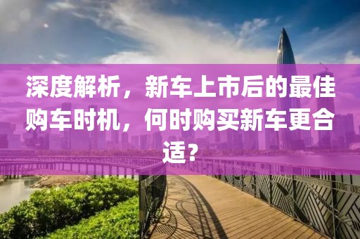 深度解析，新车上市后的最佳购车时机，何时购买新车更合适？