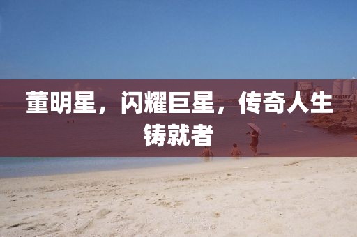 董明星，闪耀巨星，传奇人生铸就者