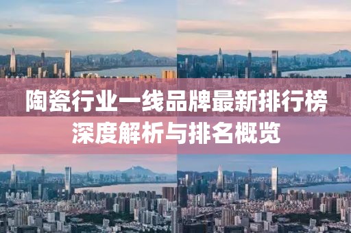 陶瓷行业一线品牌最新排行榜深度解析与排名概览