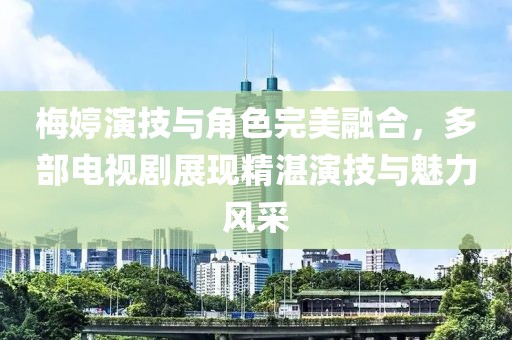 梅婷演技与角色完美融合，多部电视剧展现精湛演技与魅力风采