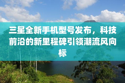 三星全新手机型号发布，科技前沿的新里程碑引领潮流风向标