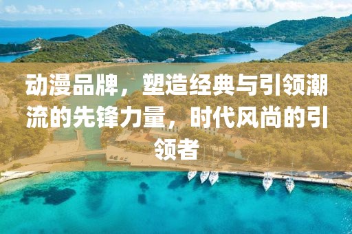 动漫品牌，塑造经典与引领潮流的先锋力量，时代风尚的引领者