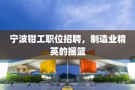 宁波钳工职位招聘，制造业精英的摇篮