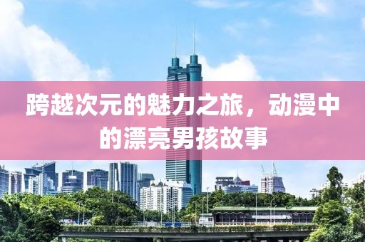 跨越次元的魅力之旅，动漫中的漂亮男孩故事