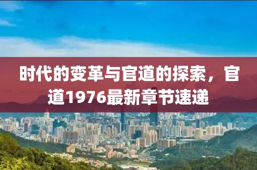 时代的变革与官道的探索，官道1976最新章节速递