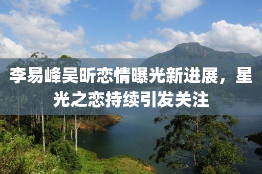 李易峰吴昕恋情曝光新进展，星光之恋持续引发关注