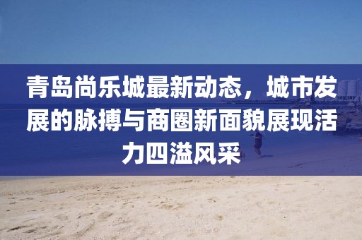 青岛尚乐城最新动态，城市发展的脉搏与商圈新面貌展现活力四溢风采